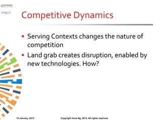 Competitive Dynamics

    • Serving Contexts changes the nature of
      competition
    • Land grab creates disruption, enabled by
      new technologies. How?




15 January, 2013   Copyright Irene Ng, 2012. All rights reserved.
 