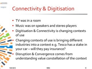 Connectivity & Digitisation
    • TV was in a room
    • Music was on speakers and stereo players
    • Digitisation & Connectivity is changing contexts
      of use
    • Changing contexts of use is bringing different
      industries into a context e.g. Tesco has a stake in
      your car – will they pay insurance?
    • Disruption & Convergence comes from
      understanding value constellation of the context

15/01/2013                  WMG                        51
 