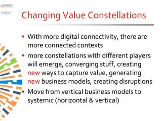 Changing Value Constellations

• With more digital connectivity, there are
  more connected contexts
• more constellations with different players
  will emerge, converging stuff, creating
  new ways to capture value, generating
  new business models, creating disruptions
• Move from vertical business models to
  systemic (horizontal & vertical)
 