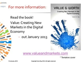 For more information:

   Read the book!
                                                                                            *
   Value: Creating New
   Markets in the Digital
   Economy
        - out January 2013



                   www.valueandmarkets.com
                                                                        * Tentative cover
15 January, 2013       Copyright Irene Ng, 2012. All rights reserved.
 