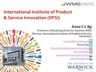 International Institute of Product
& Service Innovation (IIPSI)
                                                   Irene C L Ng
                  Professor of Marketing & Service Systems, WMG
              Director, International Institute of Product & Service
                                                         Innovation
                                            irene.ng@warwick.ac.uk
                                                         @ireneclng
                               http://uk.linkedin.com/in/ireneclng
                                                     bit.ly/vcssblog
                                    www.warwick.ac.uk/go/sswmg
                                                   www.ireneng.com
 