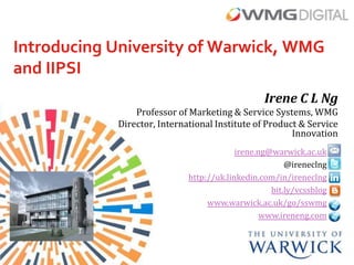 Introducing University of Warwick, WMG
and IIPSI
                                                 Irene C L Ng
                Professor of Marketing & Service Systems, WMG
            Director, International Institute of Product & Service
                                                       Innovation
                                          irene.ng@warwick.ac.uk
                                                       @ireneclng
                             http://uk.linkedin.com/in/ireneclng
                                                   bit.ly/vcssblog
                                  www.warwick.ac.uk/go/sswmg
                                                 www.ireneng.com
 