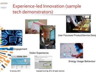 Experience-led Innovation (sample
         tech demonstrators)



                                                                 User Focussed Product/Service Desig




Customer Engagement
                        Visitor Experience


                                                                               Energy Usage Behaviour


     14 January, 2013         Copyright Irene Ng, 2012. All rights reserved.
 