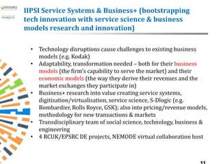 IIPSI Service Systems & Business+ (bootstrapping
tech innovation with service science & business
models research and innovation)

 • Technology disruptions cause challenges to existing business
   models (e.g. Kodak)
 • Adaptability, transformation needed – both for their business
   models (the firm’s capability to serve the market) and their
   economic models (the way they derive their revenues and the
   market exchanges they participate in)
 • Business+ research into value creating service systems,
   digitisation/virtualisation, service science, S-Dlogic (e.g.
   Bombardier, Rolls Royce, GSK); also into pricing/revenue models,
   methodology for new transactions & markets
 • Transdisciplinary team of social science, technology, business &
   engineering
 • 4 RCUK/EPSRC DE projects, NEMODE virtual collaboration host
 