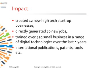 Impact

    • created 12 new high tech start‐up
      businesses,
    • directly generated 70 new jobs,
    • trained over 450 small business in a range
      of digital technologies over the last 4 years
    • International publications, patents, tools
      etc.


14 January, 2013   Copyright Irene Ng, 2012. All rights reserved.
 