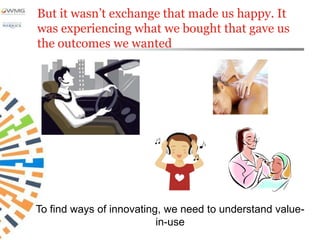 But it wasn’t exchange that made us happy. It
was experiencing what we bought that gave us
the outcomes we wanted




To find ways of innovating, we need to understand value-
                          in-use
 