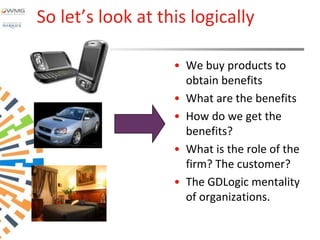 So let’s look at this logically

                   • We buy products to
                     obtain benefits
                   • What are the benefits
                   • How do we get the
                     benefits?
                   • What is the role of the
                     firm? The customer?
                   • The GDLogic mentality
                     of organizations.
 