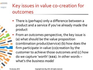 Key issues in value co-creation for
    outcomes
    • There is (perhaps) only a difference between a
      product and a service if you’ve already made the
      product
    • From an outcomes perspective, the key issue is
      (a) what should be the value proposition
      (combination product/service) (b) how does the
      firm participate in value (co)creation by the
      customer to achieve those outcomes and (c) how
      do we capture ‘worth’ ($$$). In other words –
      what’s the business model

14 January, 2013   Copyright Irene Ng, 2012. All rights reserved.
 