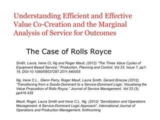 Understanding Efficient and Effective
Value Co-Creation and the Marginal
Analysis of Service for Outcomes

      The Case of Rolls Royce
Smith, Laura, Irene CL Ng and Roger Maull, (2012) “The Three Value Cycles of
Equipment Based Service,” Production, Planning and Control, Vol 23, Issue 7, pp1-
18, DOI:10.1080/09537287.2011.640055

Ng, Irene C.L., Glenn Parry, Roger Maull, Laura Smith, Gerard Briscoe (2012),
“Transitioning from a Goods-Dominant to a Service-Dominant Logic: Visualising the
Value Proposition of Rolls Royce,” Journal of Service Management, Vol 23 (3),
pp416-439

Maull, Roger, Laura Smith and Irene C.L. Ng, (2012) “Servitization and Operations
Management: A Service-Dominant Logic Approach”, International Journal of
Operations and Production Management, forthcoming
 