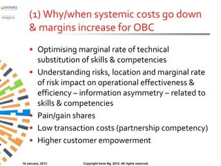 (1) Why/when systemic costs go down
    & margins increase for OBC
    • Optimising marginal rate of technical
      substitution of skills & competencies
    • Understanding risks, location and marginal rate
      of risk impact on operational effectiveness &
      efficiency – information asymmetry – related to
      skills & competencies
    • Pain/gain shares
    • Low transaction costs (partnership competency)
    • Higher customer empowerment

14 January, 2013   Copyright Irene Ng, 2012. All rights reserved.
 
