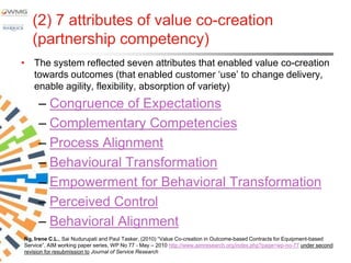 (2) 7 attributes of value co-creation
   (partnership competency)
• The system reflected seven attributes that enabled value co-creation
  towards outcomes (that enabled customer „use‟ to change delivery,
  enable agility, flexibility, absorption of variety)
     – Congruence of Expectations
     – Complementary Competencies
     – Process Alignment
     – Behavioural Transformation
     – Empowerment for Behavioral Transformation
     – Perceived Control
     – Behavioral Alignment
Ng, Irene C.L., Sai Nudurupati and Paul Tasker, (2010) “Value Co-creation in Outcome-based Contracts for Equipment-based
Service”, AIM working paper series, WP No 77 - May – 2010 http://www.aimresearch.org/index.php?page=wp-no-77 under second
revision for resubmission to Journal of Service Research
 