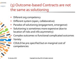 (3) Outcome-based Contracts are not
    the same as solutioning
    • Diferent org competency
    • Different system (open, collaborative)
    • Paradox of solutioning (engagement, emergence)
    • Solutioning is sometimes more expensive (due to
      location of risks and info asymmetry)
    • Complex outcomes vs functional complicated outcomes
    • Variety
    • COULD be pre-specified but on marginal cost of
      competencies



14 January, 2013    Copyright Irene Ng, 2012. All rights reserved.
 