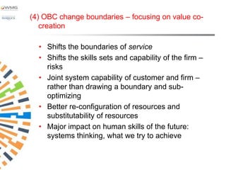 (4) OBC change boundaries – focusing on value co-
   creation

  • Shifts the boundaries of service
  • Shifts the skills sets and capability of the firm –
    risks
  • Joint system capability of customer and firm –
    rather than drawing a boundary and sub-
    optimizing
  • Better re-configuration of resources and
    substitutability of resources
  • Major impact on human skills of the future:
    systems thinking, what we try to achieve
 