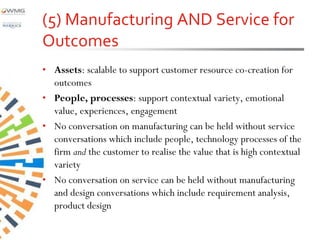 (5) Manufacturing AND Service for
Outcomes
• Assets: scalable to support customer resource co-creation for
  outcomes
• People, processes: support contextual variety, emotional
  value, experiences, engagement
• No conversation on manufacturing can be held without service
  conversations which include people, technology processes of the
  firm and the customer to realise the value that is high contextual
  variety
• No conversation on service can be held without manufacturing
  and design conversations which include requirement analysis,
  product design
 