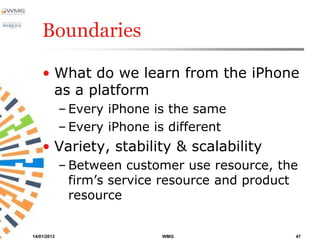 Boundaries

    • What do we learn from the iPhone
      as a platform
             – Every iPhone is the same
             – Every iPhone is different
    • Variety, stability & scalability
             – Between customer use resource, the
               firm’s service resource and product
               resource


14/01/2013                   WMG                 47
 