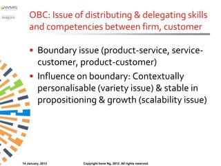 OBC: Issue of distributing & delegating skills
    and competencies between firm, customer

    • Boundary issue (product-service, service-
      customer, product-customer)
    • Influence on boundary: Contextually
      personalisable (variety issue) & stable in
      propositioning & growth (scalability issue)




14 January, 2013   Copyright Irene Ng, 2012. All rights reserved.
 
