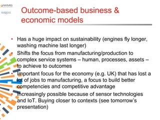 Outcome-based business &
    economic models

• Has a huge impact on sustainability (engines fly longer,
  washing machine last longer)
• Shifts the focus from manufacturing/production to
  complex service systems – human, processes, assets –
  to achieve to outcomes
• Important focus for the economy (e.g. UK) that has lost a
  lot of jobs to manufacturing, a focus to build better
  competencies and competitive advantage
• Increasingly possible because of sensor technologies
  and IoT. Buying closer to contexts (see tomorrow‟s
  presentation)
 