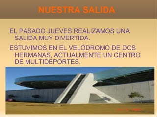 NUESTRA SALIDA

EL PASADO JUEVES REALIZAMOS UNA
 SALIDA MUY DIVERTIDA.
ESTUVIMOS EN EL VELÓDROMO DE DOS
 HERMANAS, ACTUALMENTE UN CENTRO
 DE MULTIDEPORTES.
 