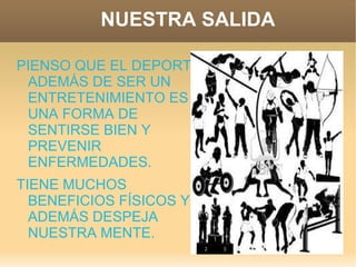 NUESTRA SALIDA

PIENSO QUE EL DEPORTE
 ADEMÁS DE SER UN
 ENTRETENIMIENTO ES
 UNA FORMA DE
 SENTIRSE BIEN Y
 PREVENIR
 ENFERMEDADES.
TIENE MUCHOS
  BENEFICIOS FÍSICOS Y
  ADEMÁS DESPEJA
  NUESTRA MENTE.
 