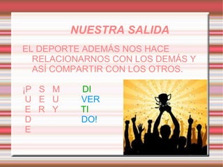 NUESTRA SALIDA
EL DEPORTE ADEMÁS NOS HACE
  RELACIONARNOS CON LOS DEMÁS Y
  ASÍ COMPARTIR CON LOS OTROS.

¡P S M    DI
 U E U    VER
 E R Y    TI
 D        DO!
 E
 