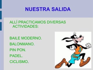 NUESTRA SALIDA

ALLÍ PRACTICAMOS DIVERSAS
 ACTIVIDADES:


BAILE MODERNO.
BALONMANO.
PIN PON.
PADEL.
CICLISMO.
 