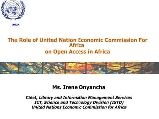 The Role of United Nation Economic Commission For Africa  on Open Access in Africa Ms. Irene Onyancha Chief,  Library and Information Management Services ICT, Science and Technology Division (ISTD) United Nations Economic Commission for Africa UNECA 