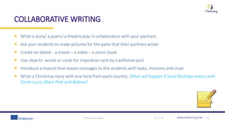 www.etwinning.net
COLLABORATIVE WRITING
Write a story/ a poem/ a theatre play in collaboration with your partners
Ask your students to make pictures for the parts that their partners wrote
Create an ebook - a movie – a video – a comic book
Use objects- words or cards for inspiration sent by traditional post
Introduce a mascot that leaves messages to the students with tasks, missions and clues
Write a Christmas story with one hero from each country: What will happen if Saint Nicholas meets with
Santa Lucia, Black Pete and Befana?
30-11-18eTwinning template 11
 