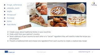 www.etwinning.net30-11-18eTwinning template 14
 Kringle_netherlands
 oilebollen_dutch
 Waffle
 Korvapuusti
 Krumkake
 Semla
 Kaak Warka
 Create a quiz about traditional dishes in your countries
 Cook a dish from your partner’s country
 Send a delicacy of your country to each other or a “secret” ingredient they will need to make the recipe you
will propose
 Present a traditional dish and choose one ingredient from each country to create a creative new recipe
 