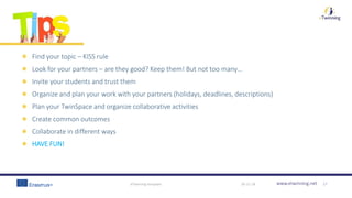 www.etwinning.net
Find your topic – KISS rule
Look for your partners – are they good? Keep them! But not too many…
Invite your students and trust them
Organize and plan your work with your partners (holidays, deadlines, descriptions)
Plan your TwinSpace and organize collaborative activities
Create common outcomes
Collaborate in different ways
HAVE FUN!
30-11-18eTwinning template 17
 