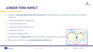 www.etwinning.net
LONGER-TERM IMPACT
A greater understanding of the lives and cultures of other people, including class mates from different
countries
Improved academic achievement
Improved literacy skills
Improved communications skills
Improved ICT skills
Improved language skills
Development of lifelong skills, such as teamwork, cooperation and independent learning skills
New opportunities for the school and wider community
30-11-18eTwinning template 9
 