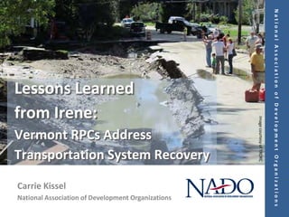National Association of Development Organizations
Lessons Learned
from Irene:




                                                    Image courtesy of TRORC
Vermont RPCs Address
Transportation System Recovery

Carrie Kissel
National Association of Development Organizations
 