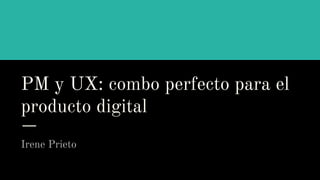 PM y UX: combo perfecto para el
producto digital
Irene Prieto
 
