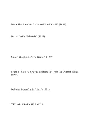 Irene Rice Pereira's "Man and Machine #1" (1936)
David Park's "Ethiopia" (1959)
Sandy Skoglund's "Fox Games" (1989)
Frank Stella's "Le Neveu de Rameau" from the Diderot Series
(1974)
Deborah Butterfield's "Rex" (1991)
VISUAL ANALYSIS PAPER
 