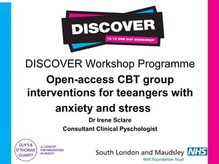 DISCOVER Workshop Programme
Open-access CBT group
interventions for teeangers with
anxiety and stress
Dr Irene Sclare
Consultant Clinical Pyschologist
 