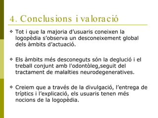 4. Conclusions i valoració Tot i que la majoria d’usuaris coneixen la logopèdia s’observa un desconeixement global dels àmbits d’actuació. Els àmbits més desconeguts són la deglució i el treball conjunt amb l'odontòleg,seguit del tractament de malalties neurodegeneratives. Creiem que a través de la divulgació, l’entrega de tríptics i l’explicació, els usuaris tenen més nocions de la logopèdia. 