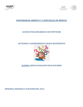 UNIVERSIDAD ABIERTA Y A DISTANCIA DE MÉXICO
LICENCIATURA DESARROLLO DE SOFTWARE
ACTIVIDAD 3: RAZONAMIENTO LÓGICO-MATEMÁTICO
ALUMNA: IRENE GUADALUPE SOLIS NAVARRO
DURANGO, DURANGO A 8 DE JUNIO DEL 2014.
 