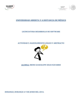 UNIVERSIDAD ABIERTA Y A DISTANCIA DE MÉXICO
LICENCIATURA DESARROLLO DE SOFTWARE
ACTIVIDAD 5: RAZONAMIENTO LÓGICO Y ABSTRACTO
ALUMNA: IRENE GUADALUPE SOLIS NAVARRO
DURANGO, DURANGO A 9 DE JUNIO DEL 2014.
 
