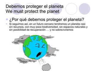 Debemos proteger el planeta We must protect the planet ¿Por qué debemos proteger el planeta? Si seguimos así, en un futuro cercano tendremos un planeta casi sin recursos, con muy poca biodiversidad, sin espacios naturales y sin posibilidad de recuperación … y no sobreviviremos  