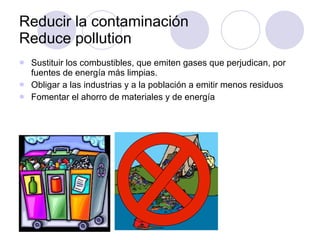 Reducir la contaminación  Reduce pollution Sustituir los combustibles, que emiten gases que perjudican, por fuentes de energía más limpias.  Obligar a las industrias y a la población a emitir menos residuos Fomentar el ahorro de materiales y de energía 