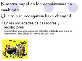Nuestro papel en los ecosistemas ha cambiado Our role in ecosystem have changed En las sociedades de cazadores y recolectores  Se utilizaban muy pocos recursos naturales y daba tiempo a que se regeneraran. Este efecto en la tierra era casi nulo. 