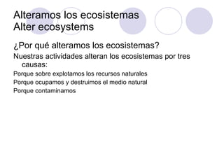 Alteramos los ecosistemas Alter ecosystems ¿Por qué alteramos los ecosistemas? Nuestras actividades alteran los ecosistemas por tres causas:  Porque sobre explotamos los recursos naturales Porque ocupamos y destruimos el medio natural Porque contaminamos 