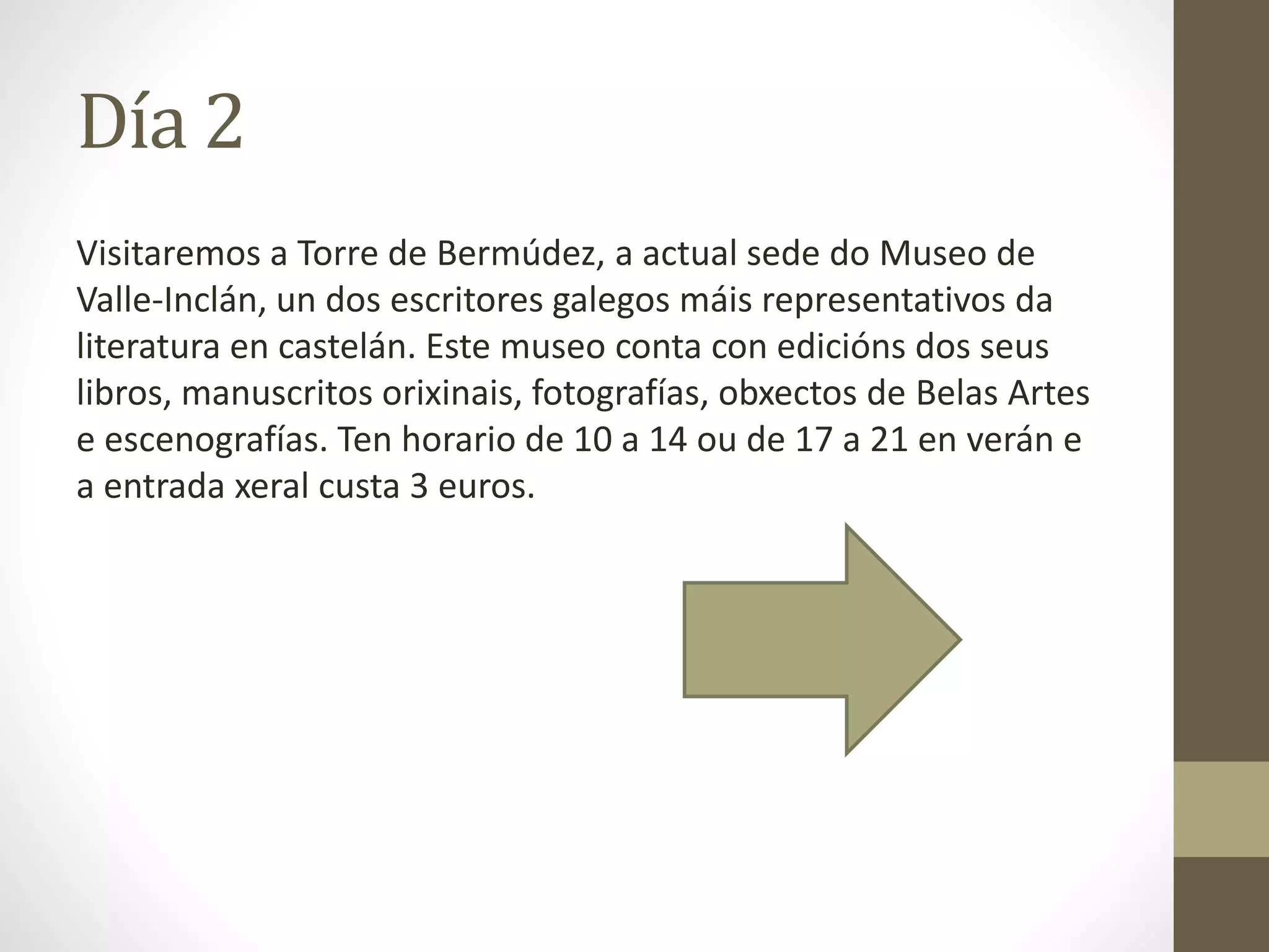 Día 2
Visitaremos a Torre de Bermúdez, a actual sede do Museo de
Valle-Inclán, un dos escritores galegos máis representativos da
literatura en castelán. Este museo conta con edicións dos seus
libros, manuscritos orixinais, fotografías, obxectos de Belas Artes
e escenografías. Ten horario de 10 a 14 ou de 17 a 21 en verán e
a entrada xeral custa 3 euros.
 
