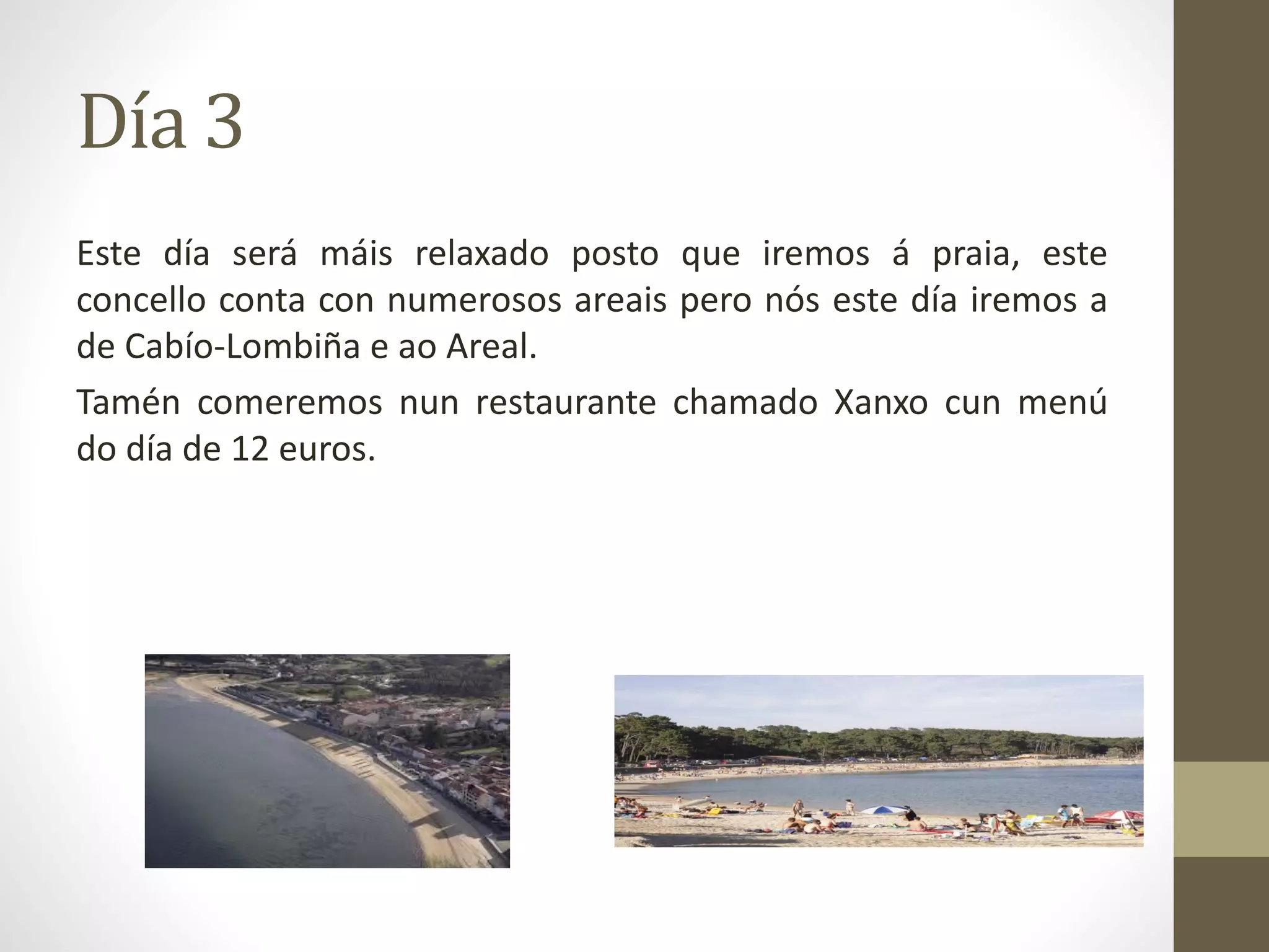 Día 3
Este día será máis relaxado posto que iremos á praia, este
concello conta con numerosos areais pero nós este día iremos a
de Cabío-Lombiña e ao Areal.
Tamén comeremos nun restaurante chamado Xanxo cun menú
do día de 12 euros.
 
