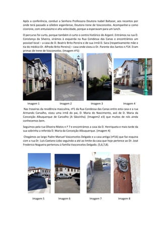 Após a conferência, conduzi a Senhora Professora Doutora Isabel Baltazar, aos recantos por
onde terá passado a célebre arganilense, Doutora Irene de Vasconcelos. Acompanhei-a como
cicerone, com entusiasmo e alta velocidade, porque a esperavam para um lunch.
O percurso foi curto, porque também é curto o centro histórico de Arganil. Entrámos na rua D.
Constança da Silveira, virámos à esquerda na Rua Condessa das Canas e encontrámos um
possível local – a casa de D. Beatriz Brito Pereira e de sua irmã D. Sara (respetivamente mãe e
tia do médico Dr. Alfredo Brito Pereira) – casa onde viveu o Dr. Parente dos Santos n.º14. Eram
primas de Irene de Vasconcelos. (imagem nº1)
Nas traseiras da residência masculina, nº1 da Rua Condessa das Canas entre esta casa e a rua
Armando Carvalho, viveu uma irmã do pai, D. Maria do Nascimento, avó de D. Maria da
Conceição Albuquerque de Carvalho (A Sãozinha). (Imagem2 e3) que muitos de nós ainda
conhecemos bem.
Seguimos pela rua Oliveira Matos n.º 7 e encontrámos a casa da D. Henriqueta e mais tarde da
sua sobrinha a referida D. Maria da Conceição Albuquerque. (imagem 4)
Chegámos ao largo Padre Manuel Vasconcelos Delgado e a casa antiga (nº16) que faz esquina
com a rua Dr. Luís Caetano Lobo seguindo-a até ao limite da casa que hoje pertence ao Dr. José
Frederico Nogueira pertenceu à família Vasconcelos Delgado. (5,6,7,8).
Imagem 1 Imagem 2 Imagem 3 Imagem 4
Imagem 5 Imagem 7 Imagem 8Imagem 6
 