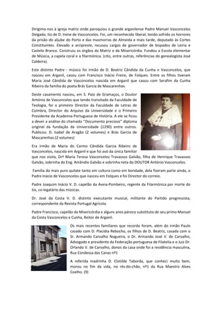 Dirigimo-nos à igreja matriz onde paroquiou o grande arganilense Padre Manuel Vasconcelos
Delgado, tio de D. Irene de Vasconcelos. Foi, um reconhecido liberal, tendo sofrido os horrores
da prisão do aljube do Porto e das masmorras de Almeida e mais tarde, deputado às Cortes
Constituintes. Elevado a arcipreste, recusou cargos de governador de bispados de Leiria e
Castelo Branco. Construiu os órgãos da Matriz e da Misericórdia. Fundou a Escola elementar
de Música, a capela coral e a filarmónica. (cito, entre outras, referências do genealogista José
Caldeira).
Este distinto Padre - músico foi irmão de D. Beatriz Cândida da Cunha e Vasconcelos, que
nasceu em Arganil, casou com Francisco Inácio Freire, de Folques. Entre os filhos tiveram
Maria José Cândida de Vasconcelos nascida em Arganil que casou com Serafim da Cunha
Ribeiro da família do poeta Brás Garcia de Mascarenhas.
Deste casamento nasceu, em S. Paio de Gramaços, o Doutor
António de Vasconcelos que tendo transitado da Faculdade de
Teologia, foi o primeiro Director da Faculdade de Letras de
Coimbra, Director do Arquivo da Universidade e o Primeiro
Presidente da Academia Portuguesa de História. A ele se ficou
a dever a análise do chamado ‘’Documento precioso’’ diploma
original da fundação da Universidade (1290) entre outros.
Publicou: D. Isabel de Aragão (2 volumes) e Brás Garcia de
Mascarenhas.(2 volumes)
Era irmão de Maria do Carmo Cândida Garcia Ribeiro de
Vasconcelos, nascida em Arganil e que foi avó da única familiar
que nos visita, Drª Maria Teresa Vasconcelos Travassos Galvão, filha de Henrique Travassos
Galvão, sobrinha do Eng. Amândio Galvão e sobrinha neta do DOUTOR António Vasconcelos.
Família do mais puro quilate tanto em cultura como em bondade, dela fizeram parte ainda, o
Padre Inácio de Vasconcelos que nasceu em Folques e foi Director do correio.
Padre Joaquim Inácio V. D. capelão da Aveia-Pombeiro, regente da Filarmónica por morte do
tio, co-legatário das músicas.
Dr. José da Costa V. D. distinto executante musical, militante do Partido progressista,
correspondente da Revista Portugal Agrícola.
Padre Francisco, capelão da Misericórdia e alguns anos pároco substituto de seu primo Manuel
da Costa Vasconcelos e Cunha, Reitor de Arganil.
Os mais recentes familiares que recordo foram, além do irmão Paulo
casado com D. Placídia Rebocho, os filhos de D. Beatriz, casada com o
Sr. Armando Carvalho Nogueira, o Dr. Armando José V. de Carvalho,
Advogado e presidente da Federação portuguesa de Filatelia e o Juiz Dr.
Orlando V. de Carvalho, donos da casa onde foi a residência masculina,
Rua Condessa das Canas nº1
A referida madrinha D. Clotilde Taborda, que conheci muito bem,
morou no fim da vida, no rés-do-chão, nº1 da Rua Maestro Alves
Coelho. (9)
 