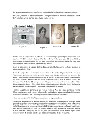 Foi a partir destes elementos que fizemos o itinerário da família da interessante arganilense.
Em Lisboa, descobri na biblioteca nacional a fotografia inserta no Diário de Lisboa que a Prof.ª
Dr.ª Isabel procurava, o artigo respectivo e muitos outros.
Contei tudo a José Caldeira e, através da sua informação genealógica descobrimos sua
sobrinha D. Silvia Teixeira Lopes, filha da irmã Norvinda, que, com 90 anos lúcidos,
emocionada com saudades da tia, nos fez o historial do que conhecia da família e de seus
descendentes, e nos facultou as fotografias que possuía.
Assim se concretizou o projecto da Prof. Doutora Isabel Baltazar-dar a conhecer a Arganil o
valor da sua ilustre filha.
Irene dos Anjos Brito de Vasconcelos era filha de Alexandre Magno Freire de Castro e
Vasconcelos, professor do ensino primário e que nesse tempo leccionava em Pombeiro da
Beira. Curiosamente, este senhor era sobrinho e afilhado de Bernardino Freire de Figueiredo
de Abreu e Castro, (11) fundador da cidade de Moçâmedes). A mãe, D. Camila Augusta de
Campos Frias de Brito (10) era prima em 4º grau do marido e filha do escrivão notário
Francisco António Costa e Brito e de D. Emília Ribeiro de Campos. A família Ribeiro de Campos
era ela também ligada ao Direito e à música e parente dos Vasconcelos.
Existe o Largo Ribeiro de Campos que vem da Fonte do Asno até à casa grande da Família
Mota, precisamente onde começa o largo de Dr. José da Costa (Vasconcelos Delgado) também
da mesma família, cuja placa em tempos foi retirada e nunca mais foi reposta.
Encontramos alguns ‘de Brito’ ligados aos solares de Lagares da Beira.
Talvez por ser professor do ensino primário, na itinerância que sempre foi apanágio desta
profissão ou por ser natural de Nogueira do Cravo, cedo partiu com a família. Aliás a filha mais
velha Norvinda que foi também professora do Ensino primário, nasceu em Nogueira do Cravo.
Esta Senhora foi casada com o Dr. Luís de Faria Teixeira Lopes, advogado e notário em Arouca
e mais tarde em Lisboa, ele, por sua vez, filho do coronel Luís Maria Teixeira Lopes. Serão
ainda da família do célebre escultor que fez a sublime estátua de Eça de Queiroz.
Imagem 13 Imagem 15
Imagem 10 Imagem 11
 