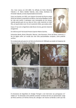 Dra. Irene nasceu em 26-5-1892. Foi afilhada de Pedro Mendoça
Taborda e D. Maria Clotilde Taborda, atrás citada, familiares de
Fernando Taborda, um dos impulsionadores do Coreto.
Casou em Espinho, em 1925, com Joaquim Fernando Vaz Piçarra antigo
oficial de Cavalaria, proprietário em Moura. Sem prova fidedigna consta
ter sido este senhor o alentejano mais cosmopolita do seu tempo,
vivendo grande parte da sua vida em Paris, onde mantinha no hotel
Ritz, um quarto todo o ano. Foi um casamento infeliz, que acabou cedo.
Casou 2.ª vez com o Engenheiro João Nunes Correia, gerente industrial
(imagem15)
Em 1923 era prof.ª da Escola Primária Superior Ribeiro Sanches.
Entrevistou Benés, Briant, Mussolini, Mauriac, Jules Roumains, Primo de Rivera, Unamuno, o
Rei do Egipto enfim um mundo das mais altas personalidades europeias, como poderão
verificar.
Foi condecorada pelo governo do Reino da Roménia em 1928 pela sua acção no Congresso da
Imprensa latina de Bucareste. (imagem16)
O entusiasmo da biografada em divulgar Portugal e criar bem-estar aos portugueses na’’
cidade Luz’’ foi abrasador como poderão constatar na leitura do livro ora apresentado. Longe
da Pátria sentimos um frémito imenso de a divulgar e de mostrar ao Mundo o valor que não
 
