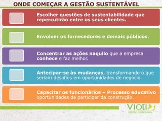 ONDE COMEÇAR A GESTÃO SUSTENTÁVEL
Escolher questões de sustentabilidade que
repercutirão entre os seus clientes.
Envolver os fornecedores e demais públicos.
Concentrar as ações naquilo que a empresa
conhece e faz melhor.
Antecipar-se às mudanças, transformando o que
seriam desafios em oportunidades de negócio.
Capacitar os funcionários – Processo educativo
oportunidades de participar da construção.
 