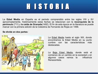 H ISTORIA
La Edad Media en España es el periodo comprendido entre los siglos VIII y XV
aproximadamente, históricamente estas fechas se relacionan con la reconquista de la
península (711) y la caída de Granada(1492). El fin de esta época en la literatura se puede
marcar con la primera edición de la Celestina de Fernando de Rojas en 1499.
Se divide en dos partes:
La Edad Media hasta el siglo XIII, donde
encontramos la Edad Media en su punto
cumbre con las características más
destacadas.
La Baja Edad Media, donde está el
comienzo de un cambio en la sociedad y en
algunos casos vemos la
influencia
Renacentista.

 