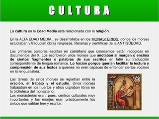 CULTURA
La cultura en la Edad Media está relacionada con la religión.
En la ALTA EDAD MEDIA , se desarrollaba en los MONASTERIOS, donde los monjes
estudiaban y traducían obras religiosas, literarias y científicas de la ANTIGÜEDAD.
Las primeras palabras escritas en castellano que conocemos están recogidas en
documentos del X. Los escribieron unos monjes que anotaban al margen o encima
de ciertos fragmentos o palabras de sus escritos en latín su traducción
correspondiente de lengua romance. Lo hacían porque querían facilitar la lectura y
comprensión de sus textos a quienes no eran capaces de entender ciertos vocales
en la lengua latina.
Las tareas de estos monjes se repartían entre la
oración, el trabajo y el estudio. Unos monjes
trabajaban en los huertos y otros copiaban libros en
la biblioteca del monasterio.
Los monasterios eran, pues, centros culturales muy
importantes y los monjes eran prácticamente los
únicos que sabían leer y escribir.

 